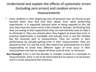 Understand and explain the effects of systematic errors
(including zero errors) and random errors in
measurements
• Every students in their beginning class of practical class are found to get
worried when they find that they obtain error while performing
experiments. It is expected; because prior to being exposed to this lab
class they have the notion error is the mistake or blunder. So thinking that
they are wrong in their experiments they are worried they have to redo it
to eliminate it. They are relaxed when they happen to know that error in
practical experiments is inevitable and actually error is not the mistake
but the essential part in measurement. They are correct in their
performance by actually getting error in their measurements. They are
pleased to find it is not the error that need to be eliminated but it is their
responsibility to know how different types of error occur in their
measurement and how to reduce all these sorts of error to minimum.
Key Concepts: Error is not the blunder or mistake; instead it is inevitable in
measurements. Error is not to be eliminated but its nature is to be known
and it is to be reduced to the minimum.
 