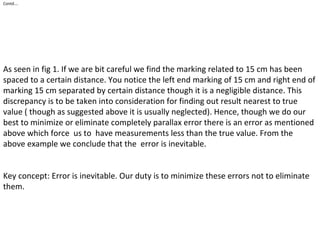 Contd….
As seen in fig 1. If we are bit careful we find the marking related to 15 cm has been
spaced to a certain distance. You notice the left end marking of 15 cm and right end of
marking 15 cm separated by certain distance though it is a negligible distance. This
discrepancy is to be taken into consideration for finding out result nearest to true
value ( though as suggested above it is usually neglected). Hence, though we do our
best to minimize or eliminate completely parallax error there is an error as mentioned
above which force us to have measurements less than the true value. From the
above example we conclude that the error is inevitable.
Key concept: Error is inevitable. Our duty is to minimize these errors not to eliminate
them.
 