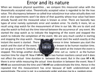Error and its nature
When we measure physical quantities , we compare this measured value with the
theoretically accepted value. Theoretically accepted value is regarded to be the true
value. This discrepancy between so called true value(since true value actually does not
exist or else experiments won’t be done of that quantity whose true value had been
already found) and the measured value is known as error. There are basically two
types of error namely systematic error and random error. To clarify it more, let us
recall using stop watch for the measurement of time in our lab. We are to start and
stop the watch to find out the time interval between the occurrence of any event. We
started the stop watch as to indicate the beginning of the event and stopped the
watch to indicate the completion of the event. We are very much careful in starting
and stopping the stop watch . However, you still cannot start the watch exactly at the
instant the event is started . There is some difference in time between you start the
watch and the start of the event. This difference is known to be human reaction time.
Let we give it name Hi. Similarly, you cannot stop the watch at the instant the event is
stopped. This brings another discrepancy in the time .Let us name it as the human
reaction time for stop Hff. Now if Hf=Hi, these two human reactions cancel and it does
not affect the actual time duration in between the event. But in the case Hf ≠ Hi,
there is error while measuring the actual time duration in between the event. Now if
Hf>Hi we overestimate the time and if Hi>Hf we underestimate the time. Hence in the
repeated trial this measurement has error because of both underestimate and
overestimate .The error is not in a systematic order and give rise to a random error.
 