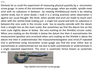 Contd…
Similarly let us recall the experiment of measuring physical quantity by a micrometer
screw guage. In some of the micrometer screw guage, when we enable spindle meet
anvil with no substance in between by rotating thimble(usual trend is by rotating
ratchet knob, but in some books I read it is a wrong practice) some observation is
against our usual thought. We think- when spindle and anvil are made to touch each
other with the ratchet knob making just a single tick sound and with no substance in
between-the zero scale in the circular scale has to exactly coincide with the datum
line( a straight line on the main scale). But sometimes we find the datum line on the
main scale slightly above or below the zero marking on the thimble( circular scale).
When zero reading on the thimble is below the datum line then it overestimates the
measurement (positive zero error)and when zero reading on the thimble is above the
datum line then it underestimates the measurement(negative zero error).If repeated
trial is performed using micrometer screw guage you find the error either due to
overestimate or underestimate but not due to both overestimate or underestimate in
a single repeated experiment. This error is systematic hence known as systematic
error.
Fig1 labeled micrometer screw gauge
 