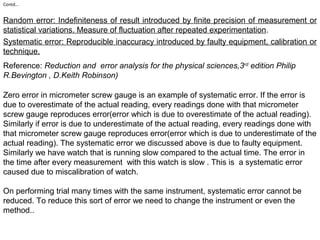Contd…
Random error: Indefiniteness of result introduced by finite precision of measurement or
statistical variations. Measure of fluctuation after repeated experimentation.
Systematic error: Reproducible inaccuracy introduced by faulty equipment, calibration or
technique.
Reference: Reduction and error analysis for the physical sciences,3rd
edition Philip
R.Bevington , D.Keith Robinson)
Zero error in micrometer screw gauge is an example of systematic error. If the error is
due to overestimate of the actual reading, every readings done with that micrometer
screw gauge reproduces error(error which is due to overestimate of the actual reading).
Similarly if error is due to underestimate of the actual reading, every readings done with
that micrometer screw gauge reproduces error(error which is due to underestimate of the
actual reading). The systematic error we discussed above is due to faulty equipment.
Similarly we have watch that is running slow compared to the actual time. The error in
the time after every measurement with this watch is slow . This is a systematic error
caused due to miscalibration of watch.
On performing trial many times with the same instrument, systematic error cannot be
reduced. To reduce this sort of error we need to change the instrument or even the
method..
 