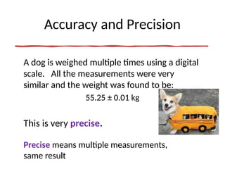 Accuracy and Precision
A dog is weighed multiple times using a digital
scale. All the measurements were very
similar and the weight was found to be:
55.25 ± 0.01 kg
This is very precise.
Precise means multiple measurements,
same result
 
