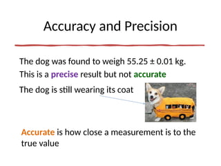 Accuracy and Precision
The dog was found to weigh 55.25 ± 0.01 kg.
This is a precise result but not accurate
Accurate is how close a measurement is to the
true value
The dog is still wearing its coat
 