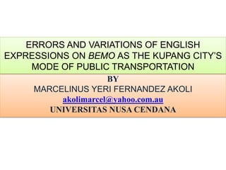 ERRORS AND VARIATIONS OF ENGLISH
EXPRESSIONS ON BEMO AS THE KUPANG CITY’S
MODE OF PUBLIC TRANSPORTATION
BY
MARCELINUS YERI FERNANDEZ AKOLI
akolimarcel@yahoo.com.au
UNIVERSITAS NUSA CENDANA
 