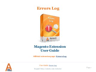 Page 1 
User Guide: Errors Log 
Support: http://amasty.com/contacts/ 
Errors Log 
Magento Extension 
User Guide 
Official extension page: Errors Log  