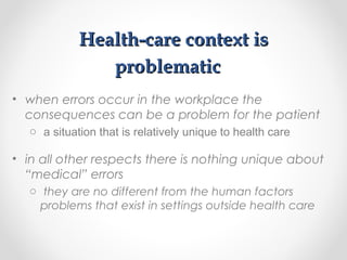 Health-care context isHealth-care context is
problematicproblematic
• when errors occur in the workplace the
consequences can be a problem for the patient
o a situation that is relatively unique to health care
• in all other respects there is nothing unique about
“medical” errors
o they are no different from the human factors
problems that exist in settings outside health care
 