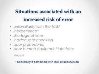 Situations associated with anSituations associated with an
increased risk of errorincreased risk of error
• unfamiliarity with the task*
• inexperience*
• shortage of time
• inadequate checking
• poor procedures
• poor human equipment interface
Vincent
* Especially if combined with lack of supervision
 