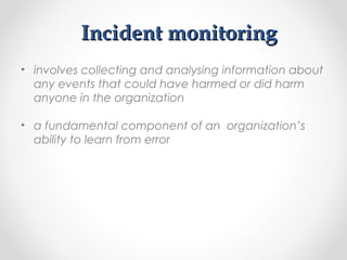 Incident monitoringIncident monitoring
• involves collecting and analysing information about
any events that could have harmed or did harm
anyone in the organization
• a fundamental component of an organization’s
ability to learn from error
 