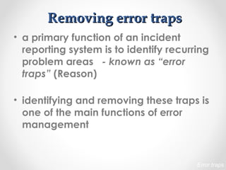 Removing error trapsRemoving error traps
• a primary function of an incident
reporting system is to identify recurring
problem areas - known as “error
traps” (Reason)
• identifying and removing these traps is
one of the main functions of error
management
Error traps
 
