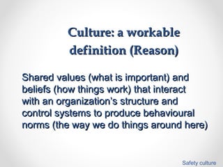 Culture: a workableCulture: a workable
definition (Reason)definition (Reason)
Shared values (what is important) andShared values (what is important) and
beliefs (how things work) that interactbeliefs (how things work) that interact
with an organization’s structure andwith an organization’s structure and
control systems to produce behaviouralcontrol systems to produce behavioural
norms (the way we do things around here)norms (the way we do things around here)
Safety culture
 