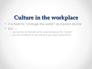 Culture in the workplaceCulture in the workplace
• it is hard to “change the world” as a junior doctor
• but …
o you can be on the look out for ways to improve the “system”
o you can contribute to the culture in your work environment
 