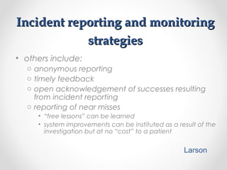 Incident reporting and monitoringIncident reporting and monitoring
strategiesstrategies
• others include:
o anonymous reporting
o timely feedback
o open acknowledgement of successes resulting
from incident reporting
o reporting of near misses
• “free lessons” can be learned
• system improvements can be instituted as a result of the
investigation but at no “cost” to a patient
Larson
 