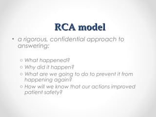 RCA modelRCA model
• a rigorous, confidential approach to
answering:
o What happened?
o Why did it happen?
o What are we going to do to prevent it from
happening again?
o How will we know that our actions improved
patient safety?
 