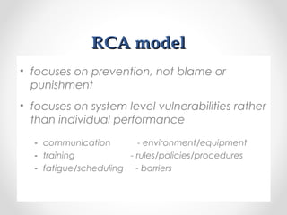 RCA modelRCA model
• focuses on prevention, not blame or
punishment
• focuses on system level vulnerabilities rather
than individual performance
- communication - environment/equipment
- training - rules/policies/procedures
- fatigue/scheduling - barriers
 