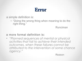 ErrorError
a simple definition is:
o “Doing the wrong thing when meaning to do the
right thing.”
Runciman
a more formal definition is:
• “Planned sequences of mental or physical
activities that fail to achieve their intended
outcomes, when these failures cannot be
attributed to the intervention of some chance
agency.”
Reason
 