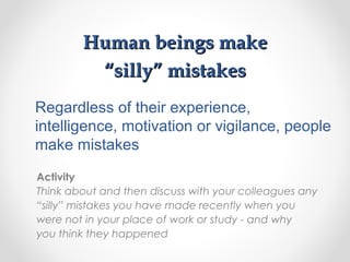 Human beings makeHuman beings make
“silly” mistakes“silly” mistakes
Activity
Think about and then discuss with your colleagues any
“silly” mistakes you have made recently when you
were not in your place of work or study - and why
you think they happened
Regardless of their experience,
intelligence, motivation or vigilance, people
make mistakes
 