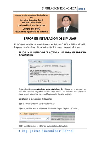 SIMULACIÓN ECONÓMICA 2011

Un aporte a la comunidad de simulación
                  de:
     Ing. Jaime Suasnábar Terrel
        Docente Universitario
     Universidad Nacional del
         Centro del Perú
Facultad de Ingeniería de Sistemas


            ERROR EN INSTALACIÓN DE SIMULAR
El software simulAr se puede instalar en Microsoft Office 2010 o el 2007,
luego de muchas horas de experimentar los errores encontrados son:

1.    ERROR EN LOS DERECHOS DE ACCESO A UNA LINEA DEL REGISTRO
      DE WINDOWS




      Si usted está usando Windows Vista o Windows 7 y obtiene un error como se
      muestra arriba en el gráfico, cuando abre SimulAr, es debido a que usted no
      tiene acceso (derechos) para modificar aquella línea de registro.

      La solución al problema es el siguiente:

      1) Ir al "Botón Windows Vista o Windows 7"

      2) En el "Cuadro Buscar Programas o Archivos" digite "regedit" y “Enter”,




      3) En seguida se abre el editor de registros llamado RegEdit.

     1
 