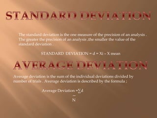 The standard deviation is the one measure of the precision of an analysis . 
The greater the precision of an analysis ,the smaller the value of the 
standard deviation . 
STANDARD DEVIATION = d = Xi – X mean 
Average deviation is the sum of the individual deviations divided by 
number of trials . Average deviation is described by the formula ; 
Average Deviation =Σd 
— 
N 
 