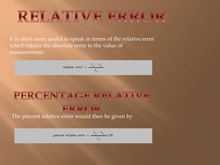 It is often more useful to speak in terms of the relative error 
which relates the absolute error to the value of 
measurement: 
The percent relative error would then be given by 
 