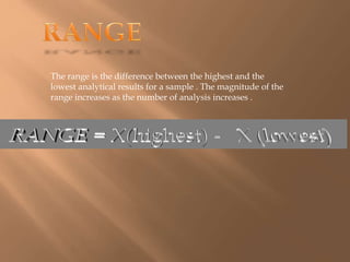 The range is the difference between the highest and the 
lowest analytical results for a sample . The magnitude of the 
range increases as the number of analysis increases . 
 