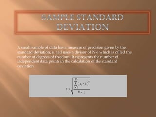 A small sample of data has a measure of precision given by the 
standard deviation, s, and uses a divisor of N-1 which is called the 
number of degrees of freedom. It represents the number of 
independent data points in the calculation of the standard 
deviation . 
 