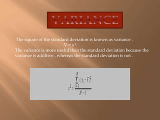 The square of the standard deviation is known as variance . 
V = s ² 
The variance is more useful than the standard deviation because the 
variance is additive , whereas the standard deviation is not . 
 