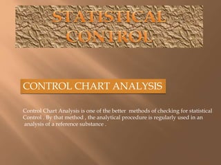 CONTROL CHART ANALYSIS 
Control Chart Analysis is one of the better methods of checking for statistical 
Control . By that method , the analytical procedure is regularly used in an 
analysis of a reference substance . 
 