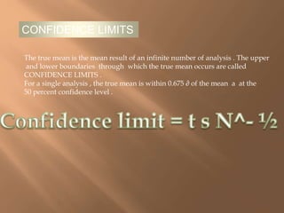 CONFIDENCE LIMITS 
The true mean is the mean result of an infinite number of analysis . The upper 
and lower boundaries through which the true mean occurs are called 
CONFIDENCE LIMITS . 
For a single analysis , the true mean is within 0.675 ∂ of the mean a at the 
50 percent confidence level . 
 