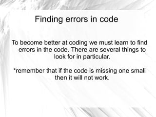 Finding errors in code
To become better at coding we must learn to find
errors in the code. There are several things to
look for in particular.
*remember that if the code is missing one small
then it will not work.

 