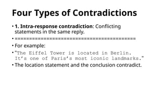 Four Types of Contradictions
• 1. Intra-response contradiction: Conflicting
statements in the same reply.
• ==========================================
• For example:
• "The Eiffel Tower is located in Berlin.
It’s one of Paris’s most iconic landmarks."
• The location statement and the conclusion contradict.
 