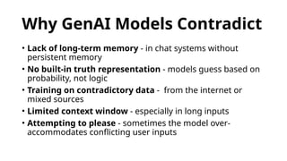 Why GenAI Models Contradict
• Lack of long-term memory - in chat systems without
persistent memory
• No built-in truth representation - models guess based on
probability, not logic
• Training on contradictory data - from the internet or
mixed sources
• Limited context window - especially in long inputs
• Attempting to please - sometimes the model over-
accommodates conflicting user inputs
 