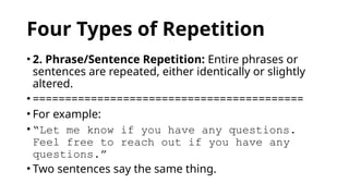 Four Types of Repetition
• 2. Phrase/Sentence Repetition: Entire phrases or
sentences are repeated, either identically or slightly
altered.
• ==========================================
• For example:
• “Let me know if you have any questions.
Feel free to reach out if you have any
questions.”
• Two sentences say the same thing.
 