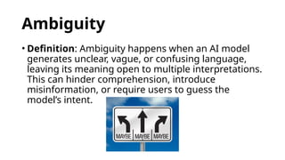Ambiguity
• Definition: Ambiguity happens when an AI model
generates unclear, vague, or confusing language,
leaving its meaning open to multiple interpretations.
This can hinder comprehension, introduce
misinformation, or require users to guess the
model’s intent.
 