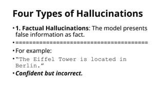 Four Types of Hallucinations
•1. Factual Hallucinations: The model presents
false information as fact.
•=======================================
•For example:
•“The Eiffel Tower is located in
Berlin.”
•Confident but incorrect.
 