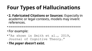 Four Types of Hallucinations
• 2. Fabricated Citations or Sources: Especially in
academic or legal contexts, models may invent
references.
• =======================================
• For example:
• “As shown in Smith et al., 2019,
Journal of Cognitive Theory…”
• The paper doesn’t exist.
 