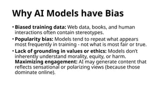 Why AI Models have Bias
• Biased training data: Web data, books, and human
interactions often contain stereotypes.
• Popularity bias: Models tend to repeat what appears
most frequently in training - not what is most fair or true.
• Lack of grounding in values or ethics: Models don’t
inherently understand morality, equity, or harm.
Maximizing engagement: AI may generate content that
reflects sensational or polarizing views (because those
dominate online).
 