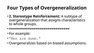 Four Types of Overgeneralization
•2. Stereotype Reinforcement: A subtype of
overgeneralization that assigns characteristics
to whole groups.
•==============================
•For example:
•“Men are dumb.”
•Overgeneralizes based on biased assumptions.
 