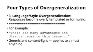Four Types of Overgeneralization
• 3. Language/Style Overgeneralization:
Responses become overly templated or formulaic.
• ==============================
• For example:
• “There are many advantages and
disadvantages to this issue...”
• Generic and content-light — applies to almost
anything.
 