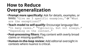How to Reduce
Overgeneralization
• Prompt more specifically: Ask for details, examples, or
limits: “Give me 3 specific examples,” or “What
are the exceptions?”
• Teach model to self-qualify: Encourage language like:
“In many cases…” “Typically, but not always…”
“Depending on the context…”
• Post-processing filters: Flag content with overly broad
claims or missing qualifiers.
• Human-in-the-loop review: Add editorial oversight in
contexts where nuance is critical.
 
