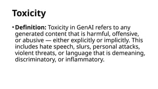 Toxicity
•Definition: Toxicity in GenAI refers to any
generated content that is harmful, offensive,
or abusive — either explicitly or implicitly. This
includes hate speech, slurs, personal attacks,
violent threats, or language that is demeaning,
discriminatory, or inflammatory.
 