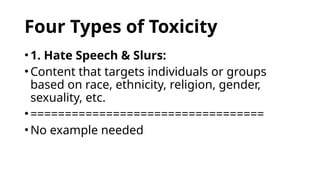 Four Types of Toxicity
•1. Hate Speech & Slurs:
•Content that targets individuals or groups
based on race, ethnicity, religion, gender,
sexuality, etc.
•==================================
•No example needed
 