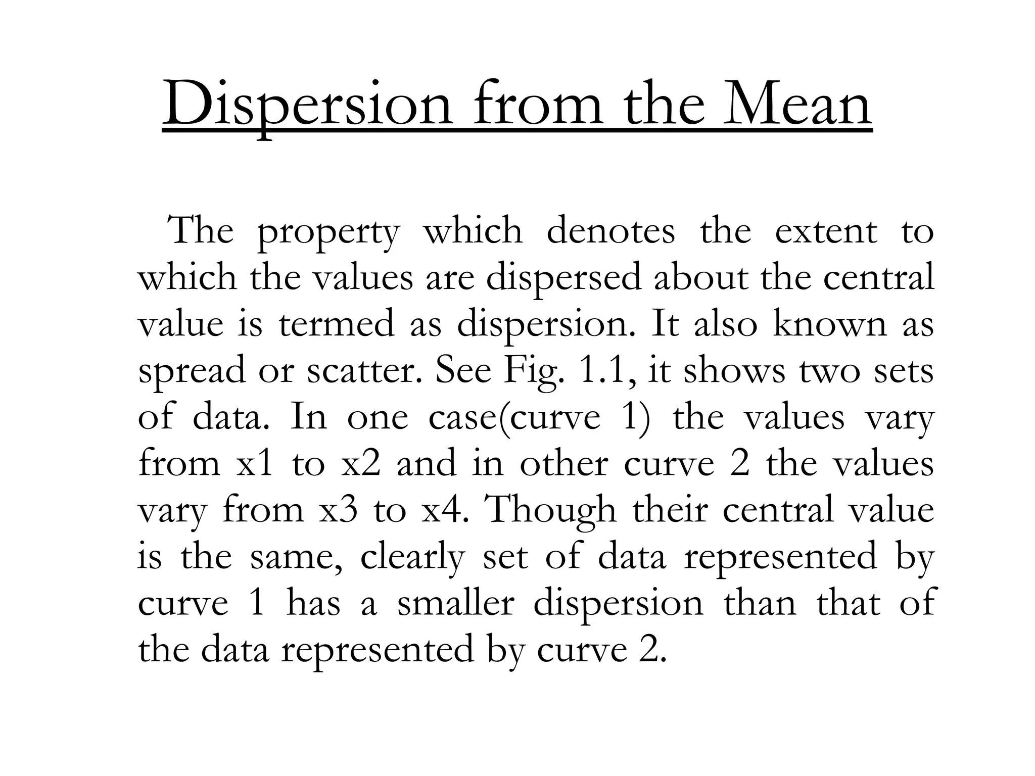 Dispersion from the Mean
The property which denotes the extent to
which the values are dispersed about the central
value is termed as dispersion. It also known as
spread or scatter. See Fig. 1.1, it shows two sets
of data. In one case(curve 1) the values vary
from x1 to x2 and in other curve 2 the values
vary from x3 to x4. Though their central value
is the same, clearly set of data represented by
curve 1 has a smaller dispersion than that of
the data represented by curve 2.
 