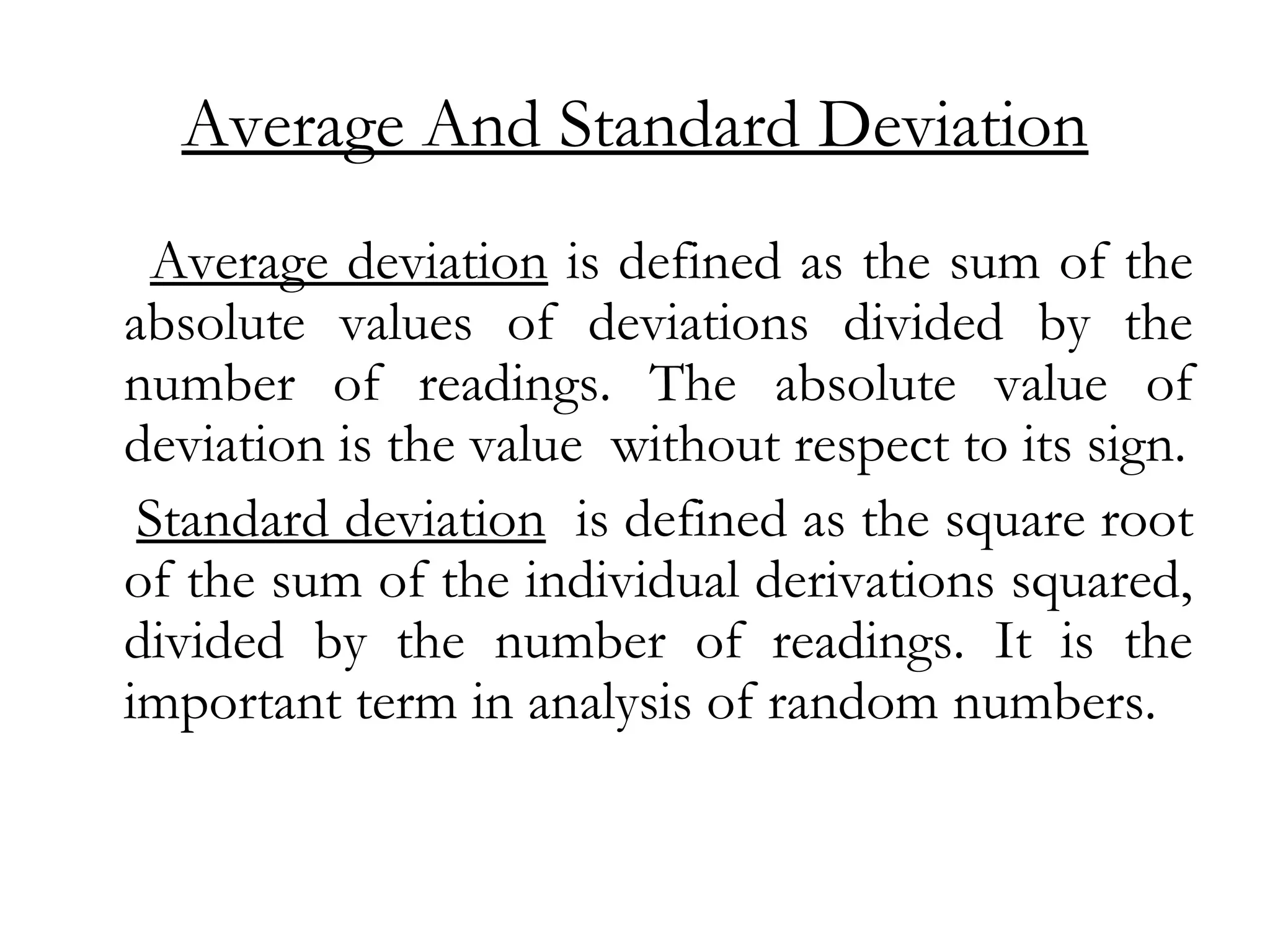 Average And Standard Deviation
Average deviation is defined as the sum of the
absolute values of deviations divided by the
number of readings. The absolute value of
deviation is the value without respect to its sign.
Standard deviation is defined as the square root
of the sum of the individual derivations squared,
divided by the number of readings. It is the
important term in analysis of random numbers.
 