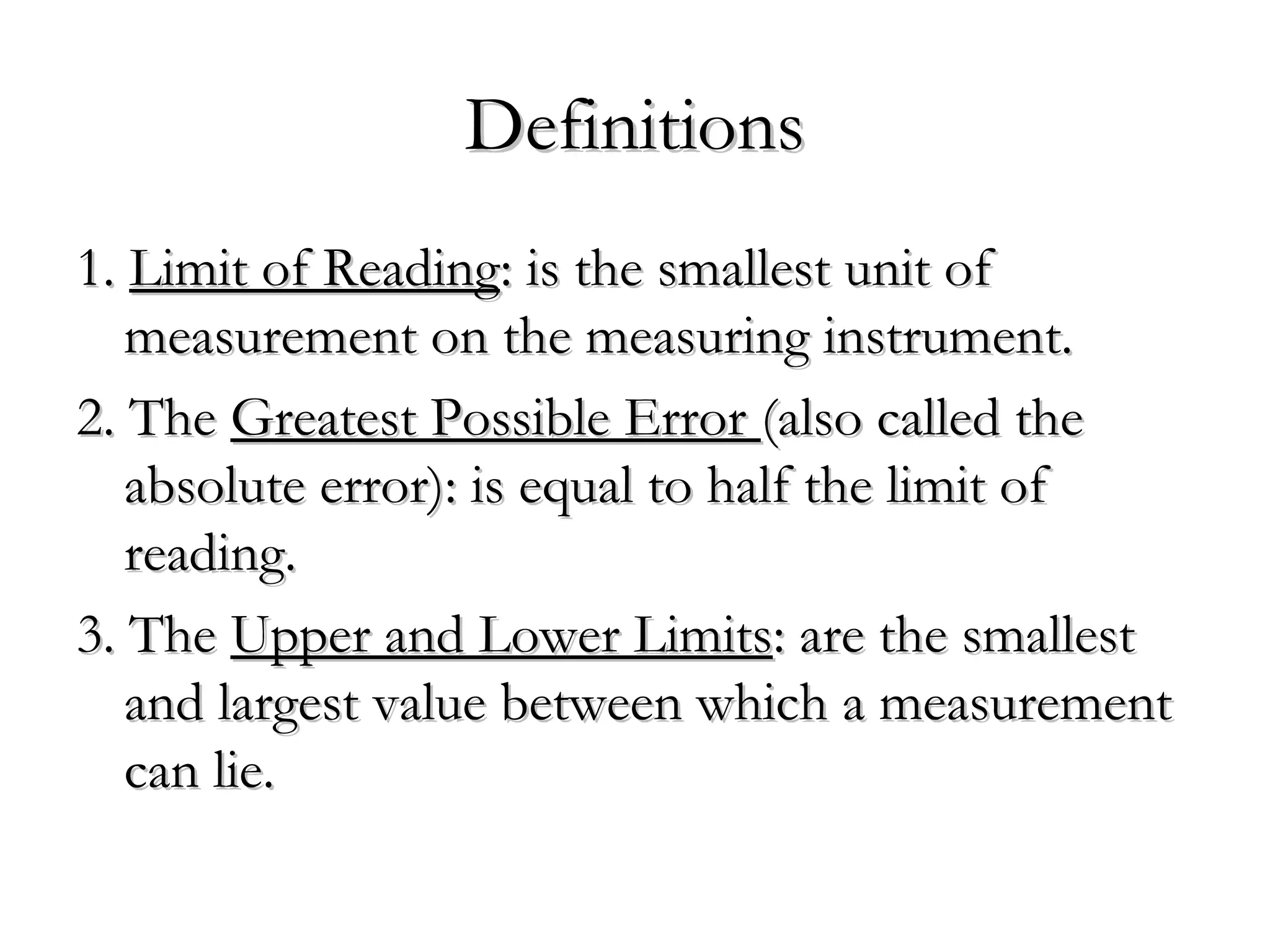 DefinitionsDefinitions
1.1. Limit of ReadingLimit of Reading: is the smallest unit of: is the smallest unit of
measurement on the measuring instrument.measurement on the measuring instrument.
2. The2. The Greatest Possible ErrorGreatest Possible Error (also called the(also called the
absolute error): is equal to half the limit ofabsolute error): is equal to half the limit of
reading.reading.
3. The3. The Upper and Lower LimitsUpper and Lower Limits: are the smallest: are the smallest
and largest value between which a measurementand largest value between which a measurement
can lie.can lie.
 