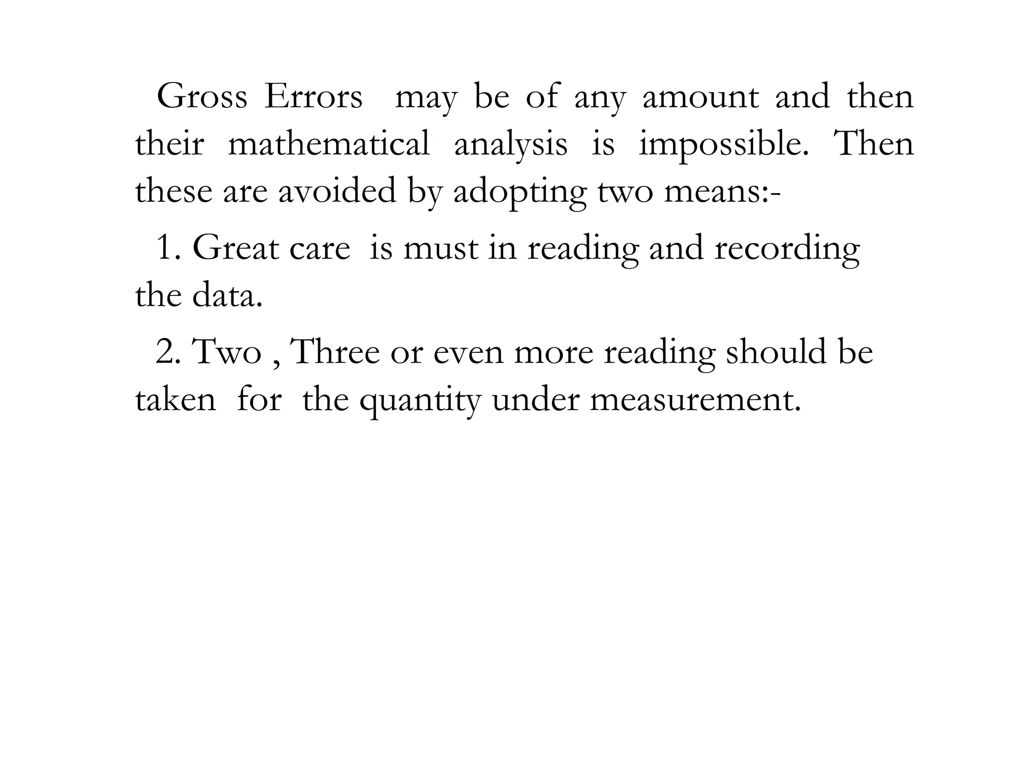 Gross Errors may be of any amount and then
their mathematical analysis is impossible. Then
these are avoided by adopting two means:-
1. Great care is must in reading and recording
the data.
2. Two , Three or even more reading should be
taken for the quantity under measurement.
 