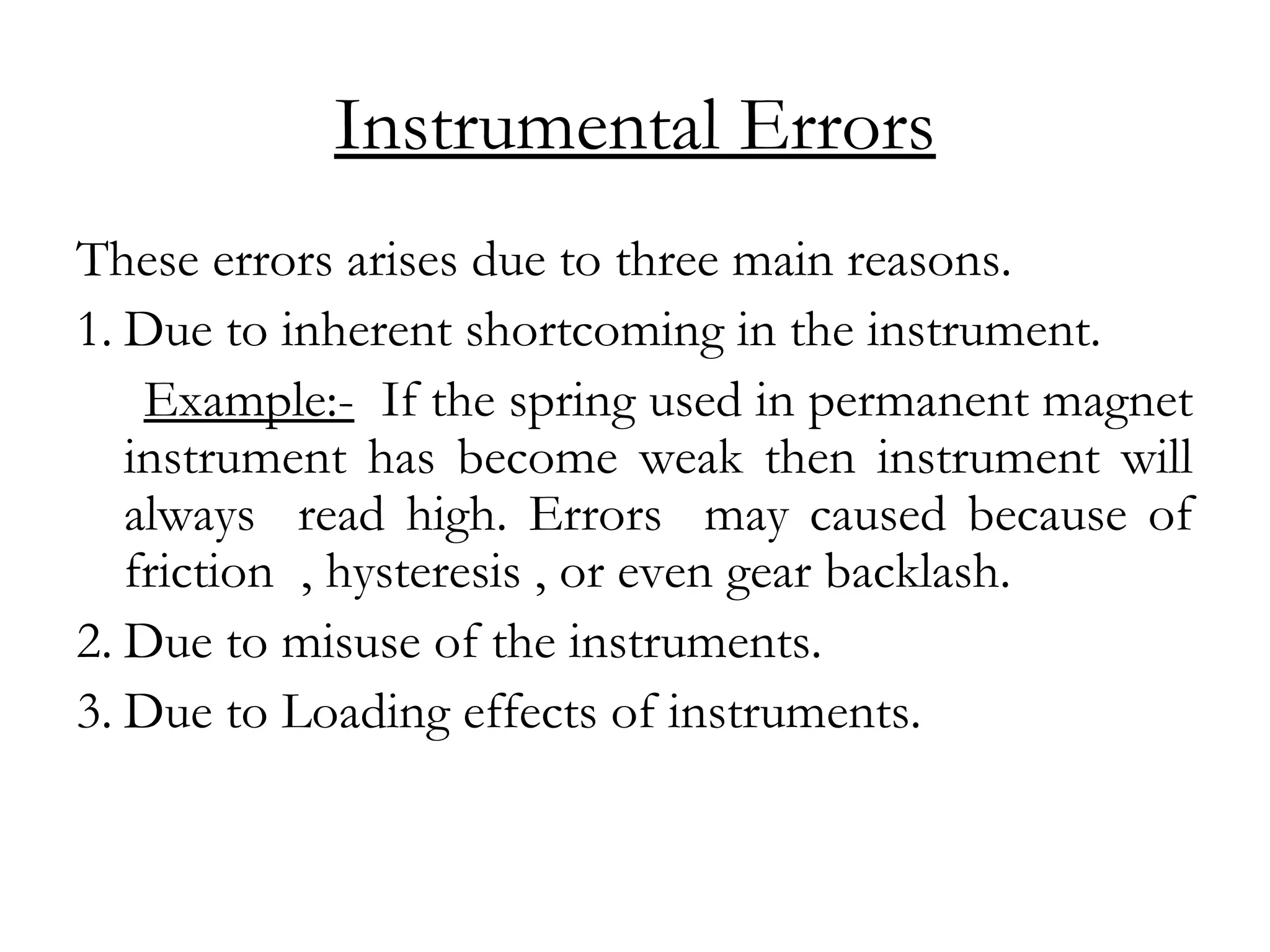 Instrumental Errors
These errors arises due to three main reasons.
1. Due to inherent shortcoming in the instrument.
Example:- If the spring used in permanent magnet
instrument has become weak then instrument will
always read high. Errors may caused because of
friction , hysteresis , or even gear backlash.
2. Due to misuse of the instruments.
3. Due to Loading effects of instruments.
 