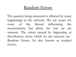 Random Errors
The quantity being measured is affected by many
happenings in the universe. We are aware for
some of the factors influencing the
measurement, but about the rest we are
unaware. The errors caused by happening or
disturbances about which we are unaware are
Random Errors. Its also known as residual
Errors.
 