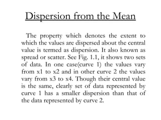 Dispersion from the Mean
The property which denotes the extent to
which the values are dispersed about the central
value is termed as dispersion. It also known as
spread or scatter. See Fig. 1.1, it shows two sets
of data. In one case(curve 1) the values vary
from x1 to x2 and in other curve 2 the values
vary from x3 to x4. Though their central value
is the same, clearly set of data represented by
curve 1 has a smaller dispersion than that of
the data represented by curve 2.
 