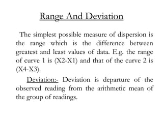 Range And Deviation
The simplest possible measure of dispersion is
the range which is the difference between
greatest and least values of data. E.g. the range
of curve 1 is (X2-X1) and that of the curve 2 is
(X4-X3).
Deviation:- Deviation is departure of the
observed reading from the arithmetic mean of
the group of readings.
 