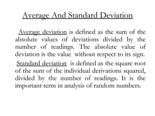 Average And Standard Deviation
Average deviation is defined as the sum of the
absolute values of deviations divided by the
number of readings. The absolute value of
deviation is the value without respect to its sign.
Standard deviation is defined as the square root
of the sum of the individual derivations squared,
divided by the number of readings. It is the
important term in analysis of random numbers.
 